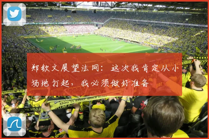 郑钦文展望法网：这次我肯定从小场地打起，我必须做好准备