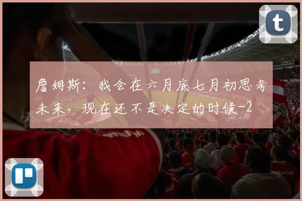 詹姆斯:我会在六月底七月初思考未来,现在还不是决定的时候