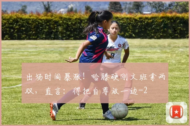 出场时间暴涨！哈滕硬刚文班拿两双，直言：得把自尊放一边