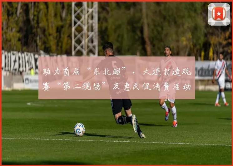 助力首届“东北超”，大连打造观赛“第二现场”及惠民促消费活动