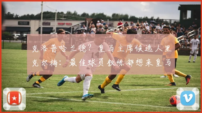 克洛普哈兰德？皇马主席候选人里克尔梅：最佳球员教练都想来皇马