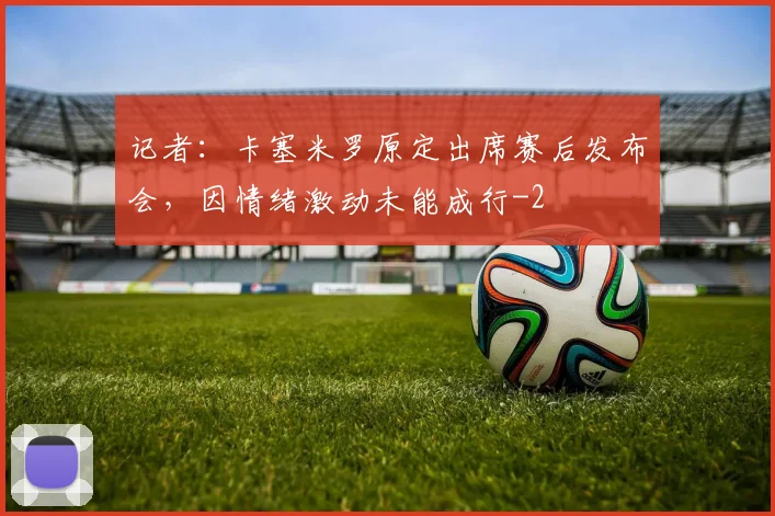 记者:卡塞米罗原定出席赛后发布会,因情绪激动未能成行