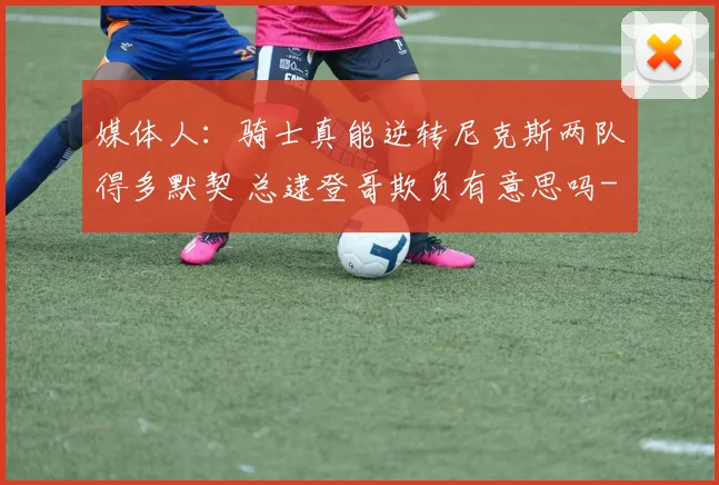 媒体人：骑士真能逆转尼克斯两队得多默契 总逮登哥欺负有意思吗
