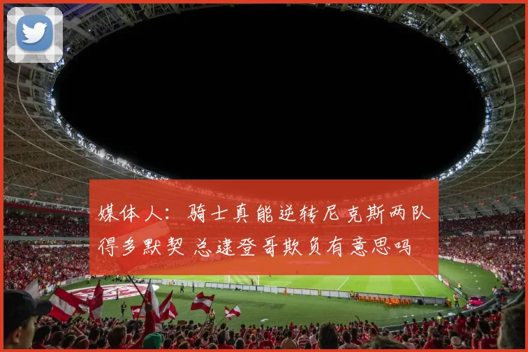 媒体人：骑士真能逆转尼克斯两队得多默契 总逮登哥欺负有意思吗