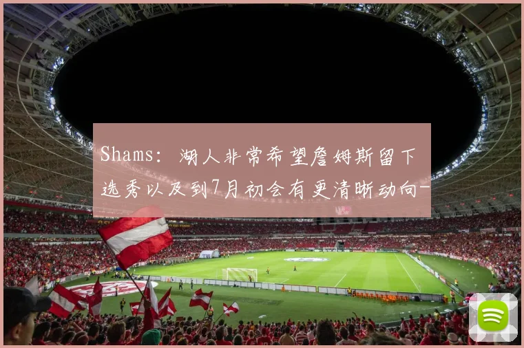 Shams:湖人非常希望詹姆斯留下 选秀以及到7月初会有更清晰动向