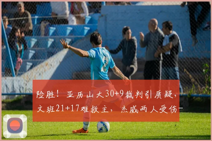 险胜！亚历山大30+9裁判引质疑，文班21+17难救主，杰威两人受伤