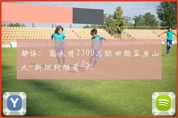 都体：国米将2300万欧回购亚历山大-斯坦科维奇