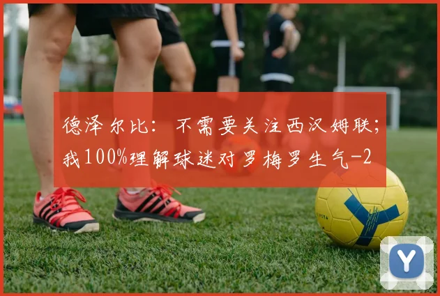 德泽尔比：不需要关注西汉姆联；我100%理解球迷对罗梅罗生气