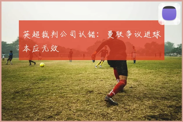 英超裁判公司认错：曼联争议进球本应无效
