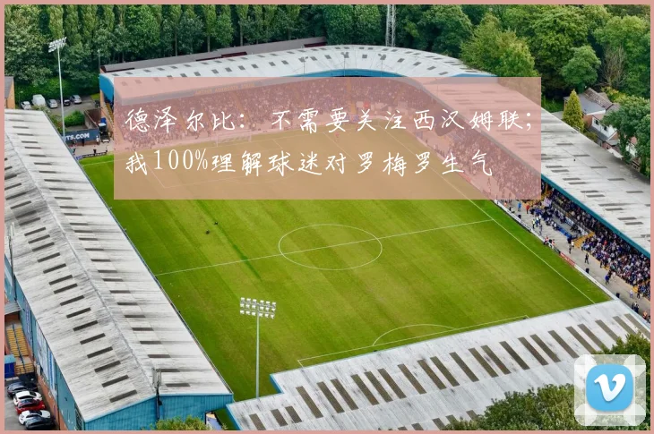 德泽尔比：不需要关注西汉姆联；我100%理解球迷对罗梅罗生气