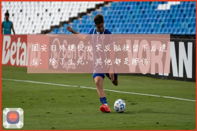 国安旧将退役后突发脑梗留下后遗症：除了生死，其他都是擦伤