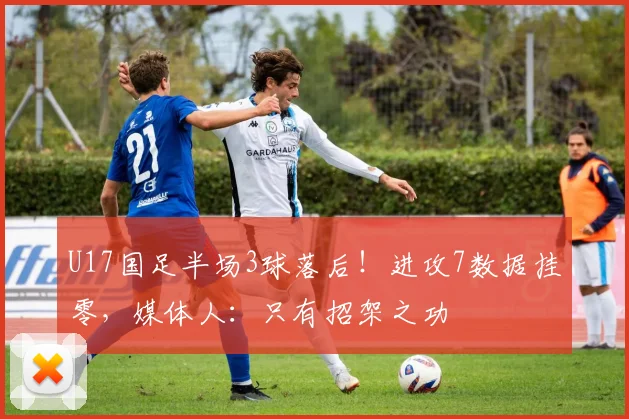 U17国足半场3球落后！进攻7数据挂零，媒体人：只有招架之功