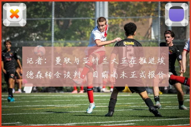 记者：曼联与亚特兰大正在推进埃德森转会谈判，目前尚未正式报价