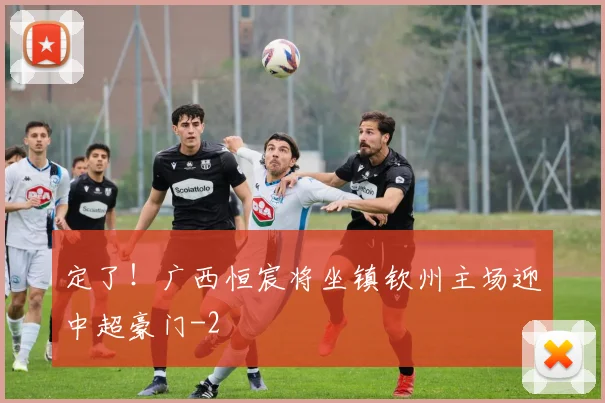 定了！广西恒宸将坐镇钦州主场迎中超豪门