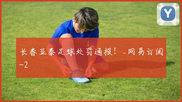 长春亚泰足球处罚通报！_网易订阅