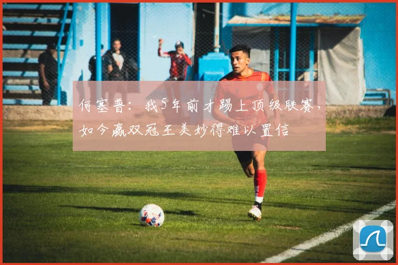 何塞普：我5年前才踢上顶级联赛，如今赢双冠王美妙得难以置信