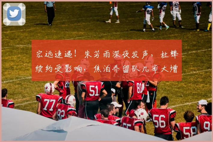 宏远速递！朱芳雨深夜发声，杜锋续约受影响，焦泊乔留队几率大增