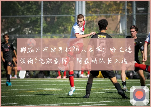 挪威公布世界杯26人名单：哈兰德领衔5亿欧豪阵！阿森纳队长入选