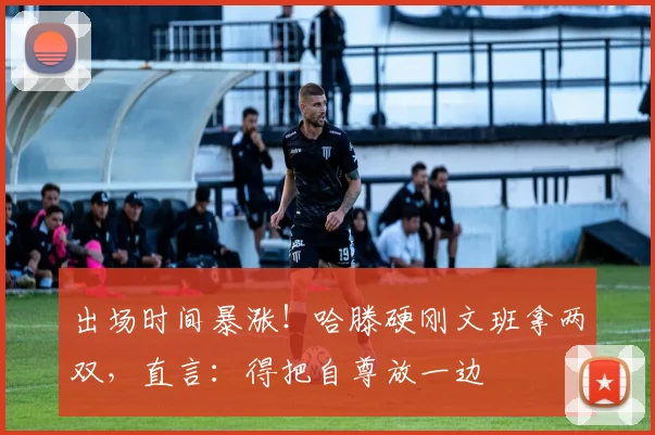 出场时间暴涨！哈滕硬刚文班拿两双，直言：得把自尊放一边