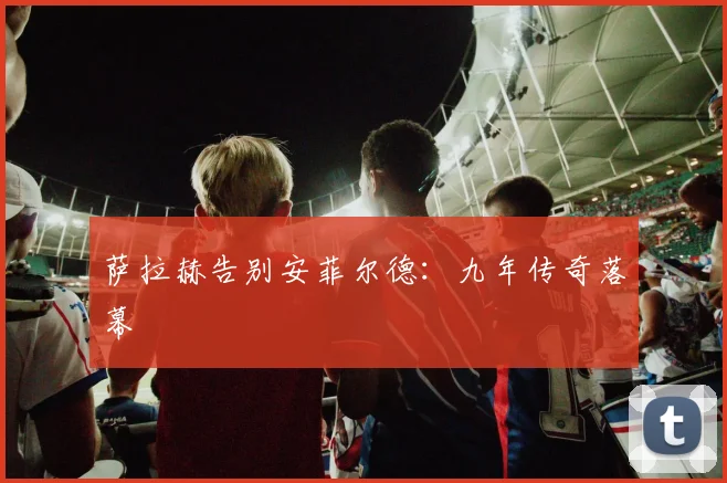 萨拉赫告别安菲尔德：九年传奇落幕