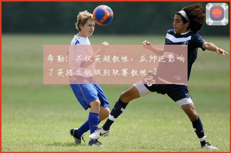 希勒：不仅英超教练，瓜帅还影响了英格兰低级别联赛教练