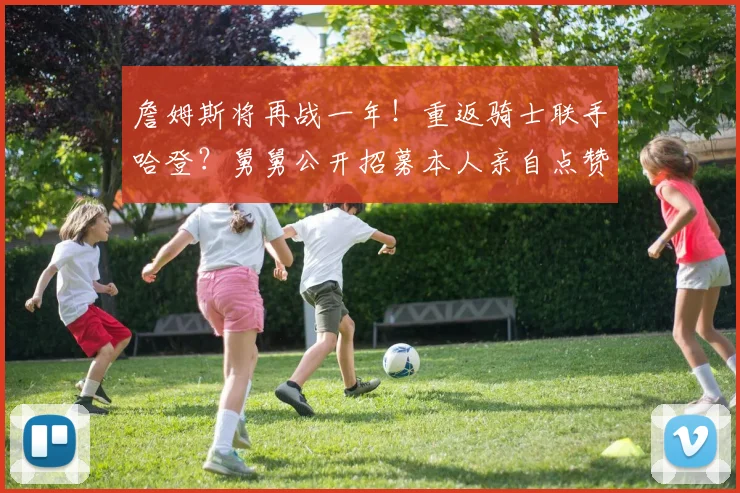 詹姆斯将再战一年！重返骑士联手哈登？舅舅公开招募本人亲自点赞
