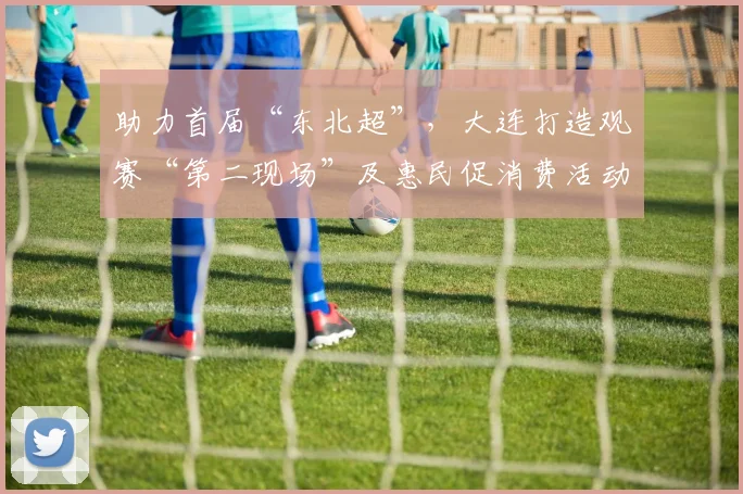助力首届“东北超”，大连打造观赛“第二现场”及惠民促消费活动