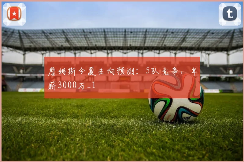詹姆斯今夏去向预测：5队竞争，年薪3000万_1