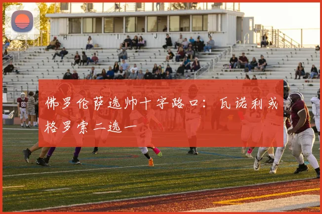 佛罗伦萨选帅十字路口：瓦诺利或格罗索二选一