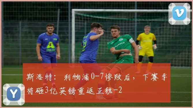 斯洛特:利物浦0-7惨败后,下赛季将砸3亿英镑重返正轨
