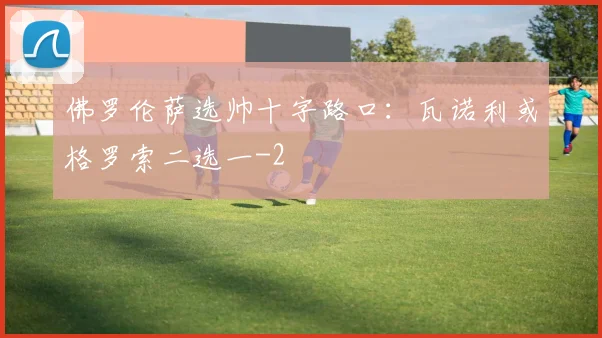 佛罗伦萨选帅十字路口：瓦诺利或格罗索二选一