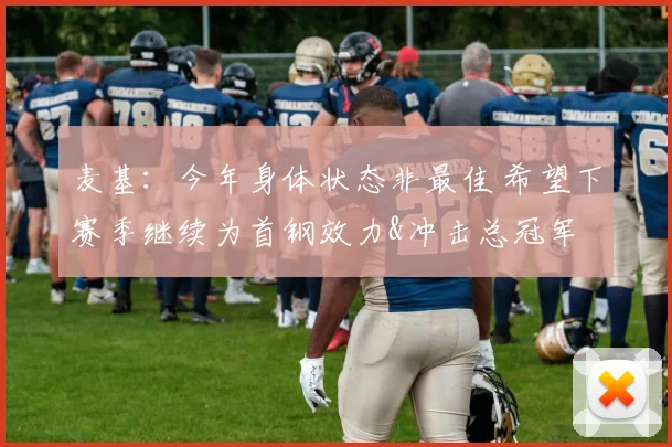麦基：今年身体状态非最佳 希望下赛季继续为首钢效力&冲击总冠军