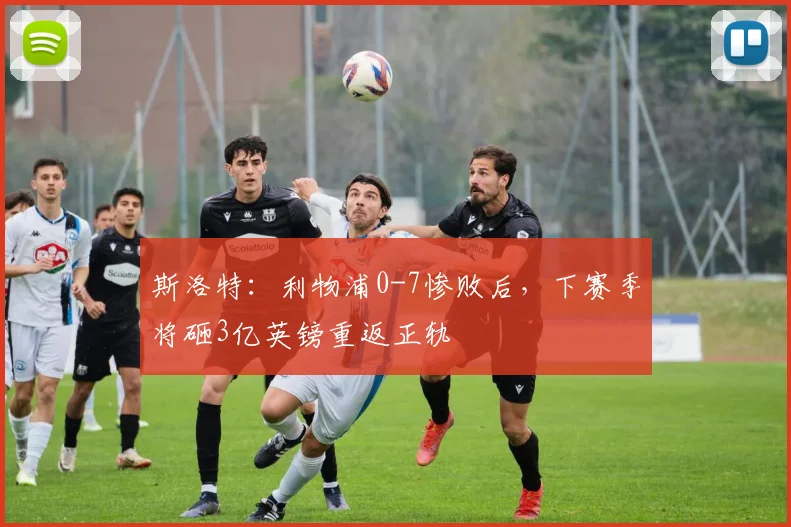 斯洛特：利物浦0-7惨败后，下赛季将砸3亿英镑重返正轨