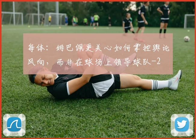 每体：姆巴佩更关心如何掌控舆论风向，而非在球场上领导球队