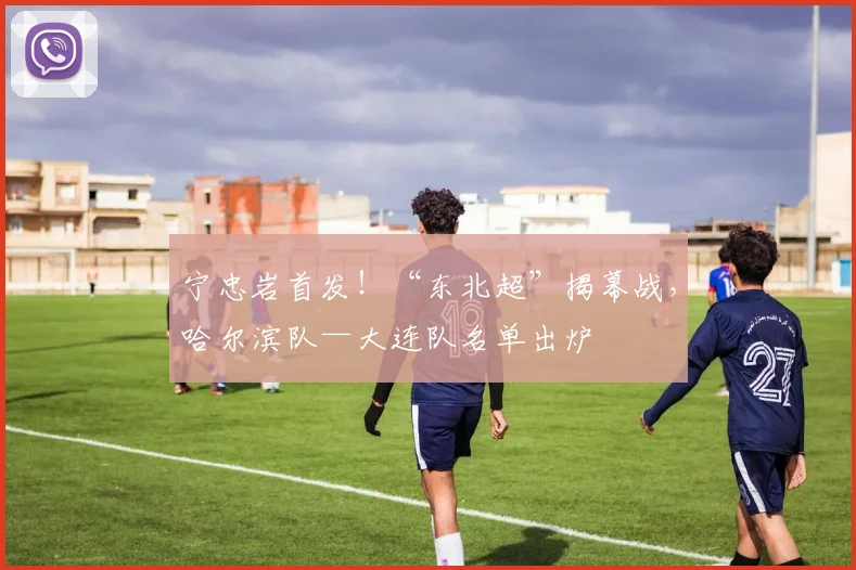 宁忠岩首发！“东北超”揭幕战，哈尔滨队—大连队名单出炉