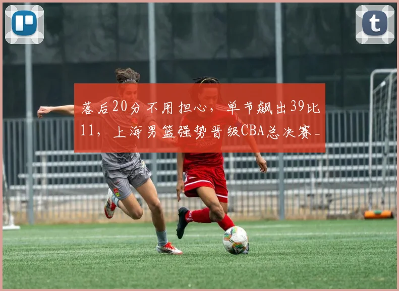 落后20分不用担心，单节飙出39比11，上海男篮强势晋级CBA总决赛_1