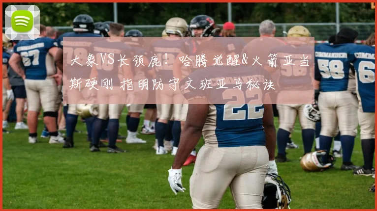 大象VS长颈鹿！哈腾觉醒&火箭亚当斯硬刚 指明防守文班亚马秘诀
