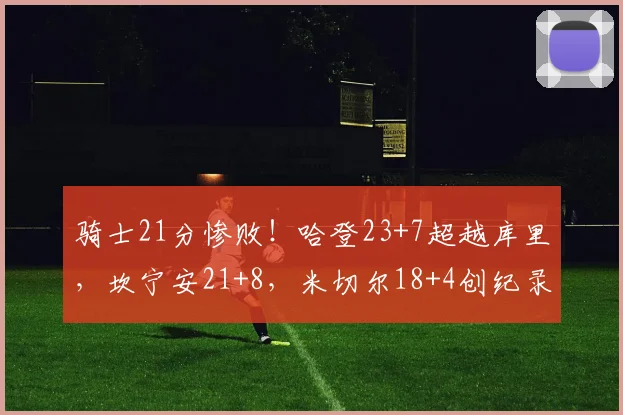 骑士21分惨败！哈登23+7超越库里，坎宁安21+8，米切尔18+4创纪录_1