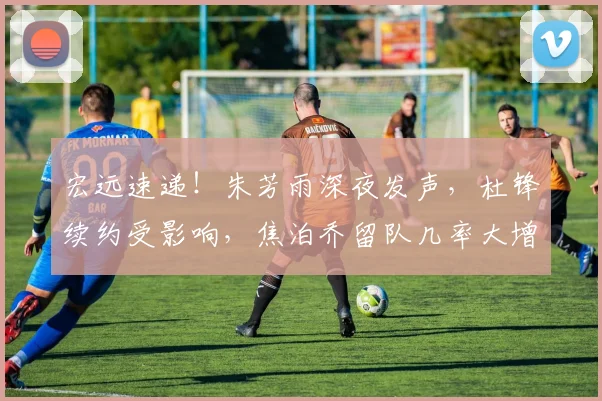 宏远速递！朱芳雨深夜发声，杜锋续约受影响，焦泊乔留队几率大增