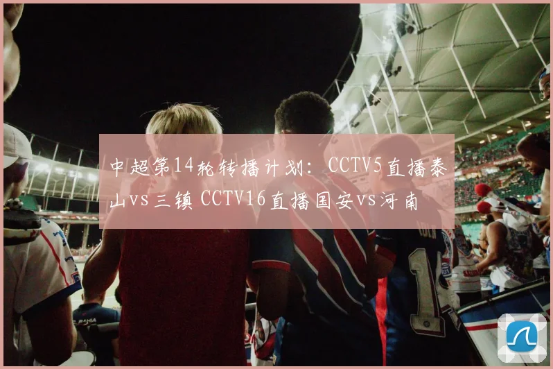 中超第14轮转播计划：CCTV5直播泰山vs三镇 CCTV16直播国安vs河南