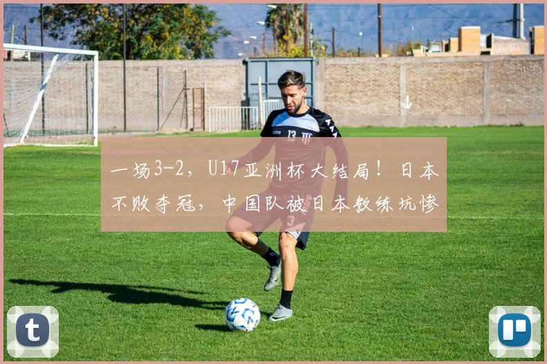 一场3-2，U17亚洲杯大结局！日本不败夺冠，中国队被日本教练坑惨
