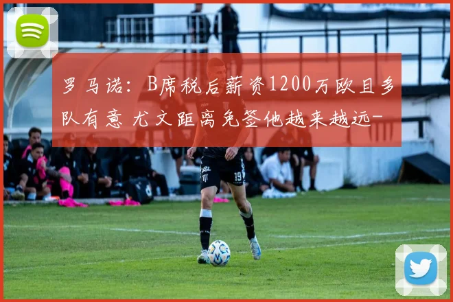 罗马诺：B席税后薪资1200万欧且多队有意 尤文距离免签他越来越远