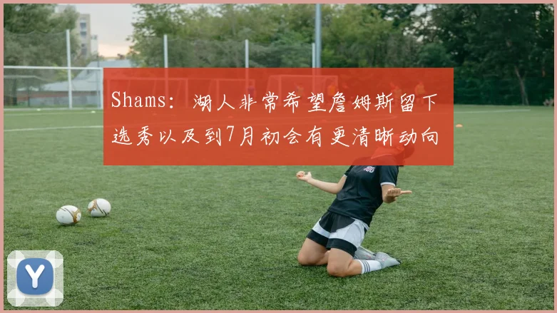 Shams：湖人非常希望詹姆斯留下 选秀以及到7月初会有更清晰动向