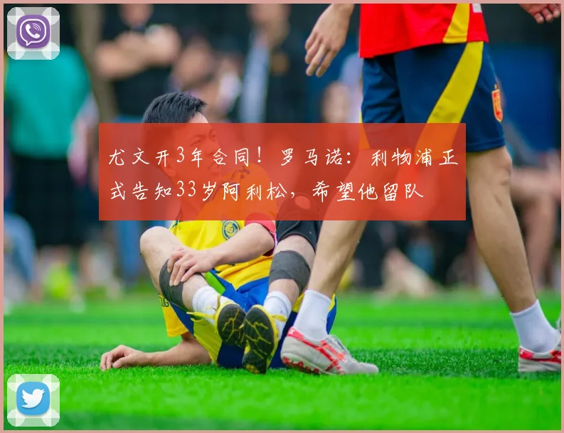 尤文开3年合同！罗马诺：利物浦正式告知33岁阿利松，希望他留队