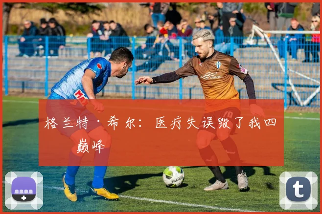 格兰特·希尔：医疗失误毁了我四年巅峰