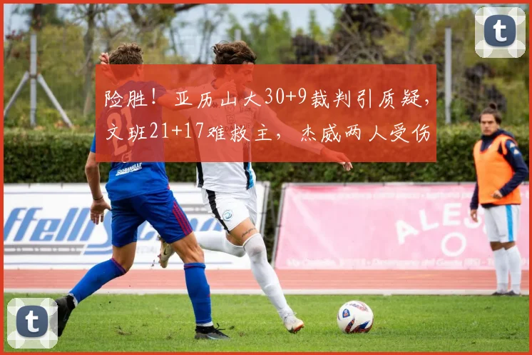 险胜！亚历山大30+9裁判引质疑，文班21+17难救主，杰威两人受伤