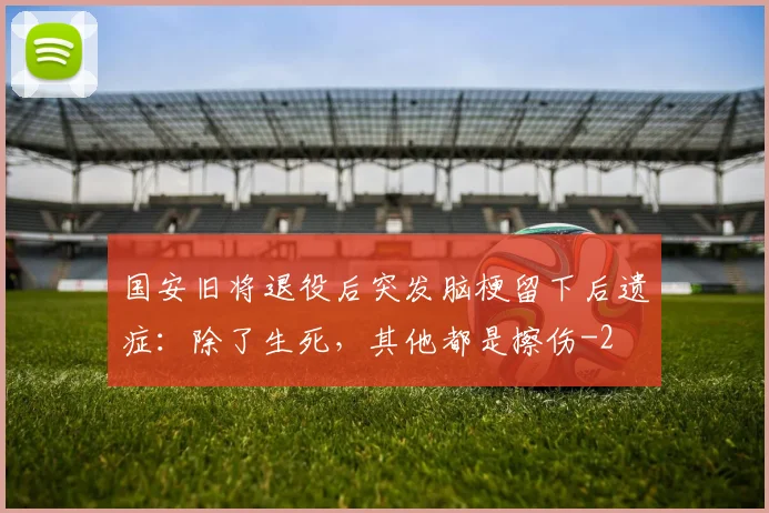 国安旧将退役后突发脑梗留下后遗症：除了生死，其他都是擦伤