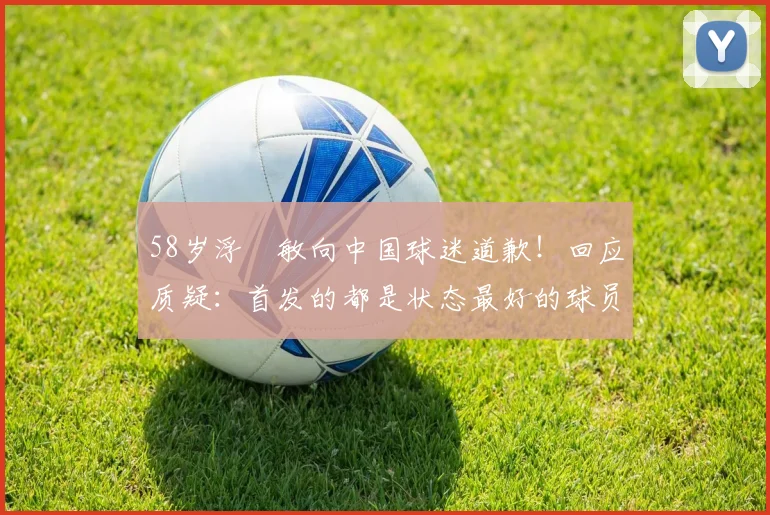 58岁浮嶋敏向中国球迷道歉！回应质疑：首发的都是状态最好的球员